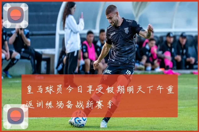 皇马球员今日享受假期明天下午重返训练场备战新赛季