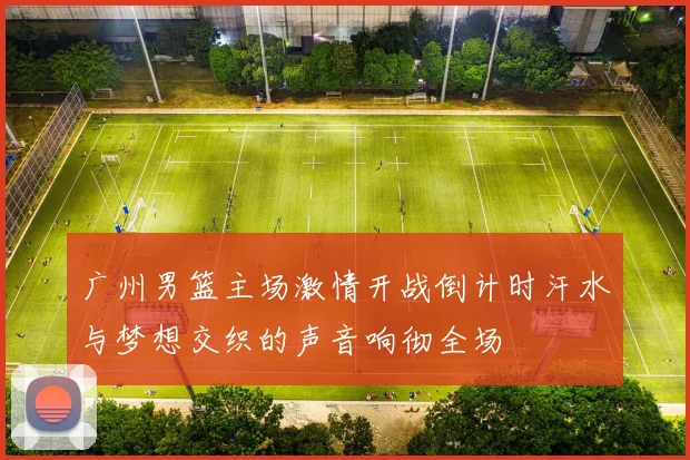 广州男篮主场激情开战倒计时汗水与梦想交织的声音响彻全场