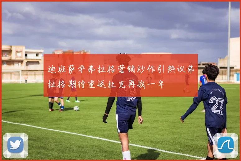 迪班萨学弗拉格营销炒作引热议弗拉格期待重返杜克再战一年