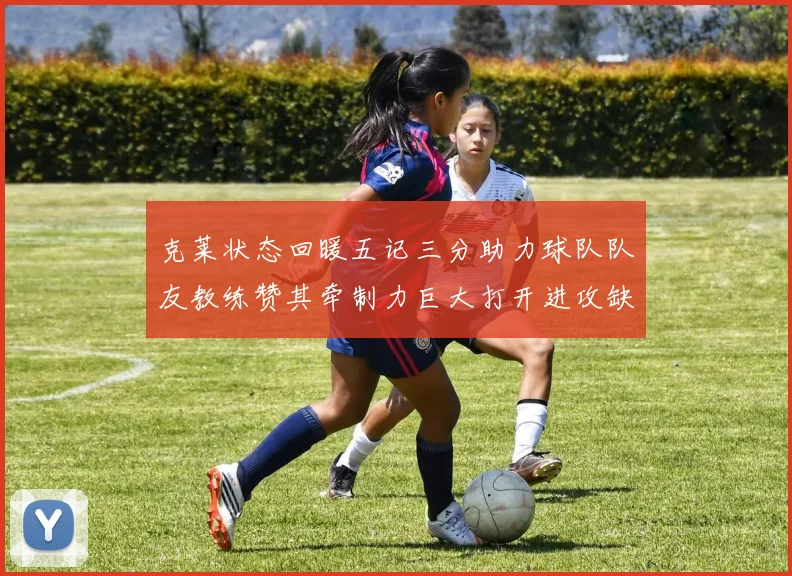 克莱状态回暖五记三分助力球队队友教练赞其牵制力巨大打开进攻缺口