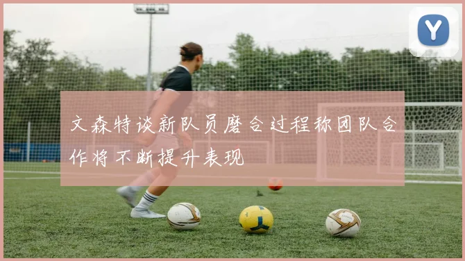 文森特谈新队员磨合过程称团队合作将不断提升表现