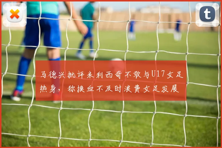 马德兴批评米利西奇不敢与U17女足热身，称换血不及时浪费女足发展机会