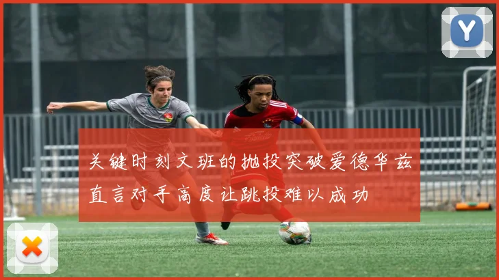 关键时刻文班的抛投突破爱德华兹直言对手高度让跳投难以成功