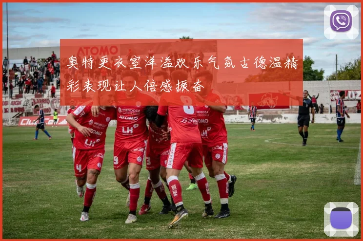 奥特更衣室洋溢欢乐气氛古德温精彩表现让人倍感振奋