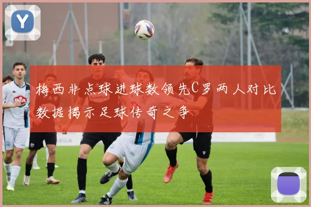 梅西非点球进球数领先C罗两人对比数据揭示足球传奇之争