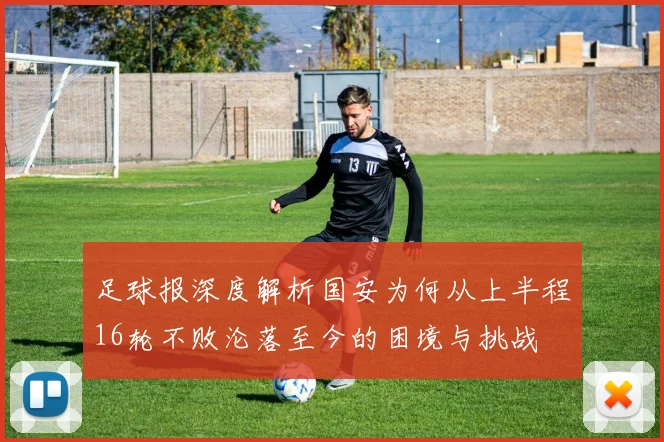 足球报深度解析国安为何从上半程16轮不败沦落至今的困境与挑战