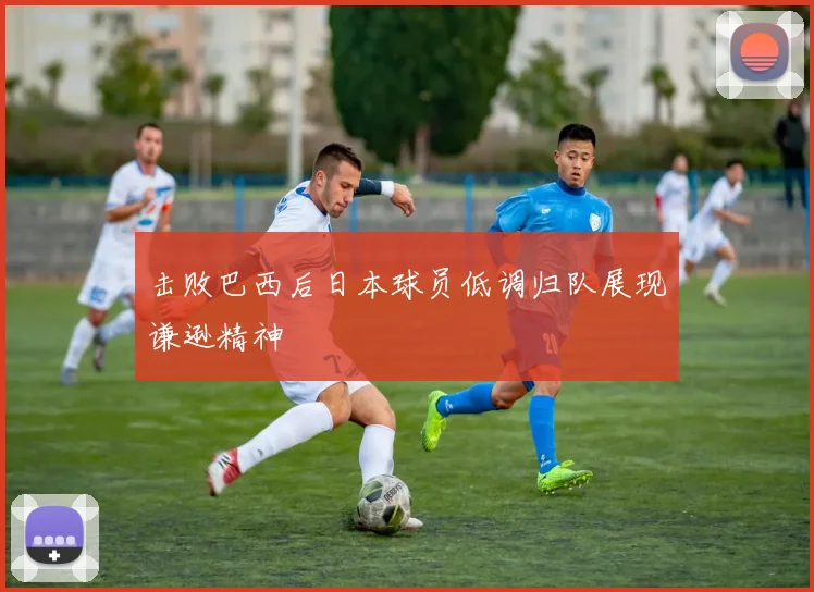 击败巴西后日本球员低调归队展现谦逊精神