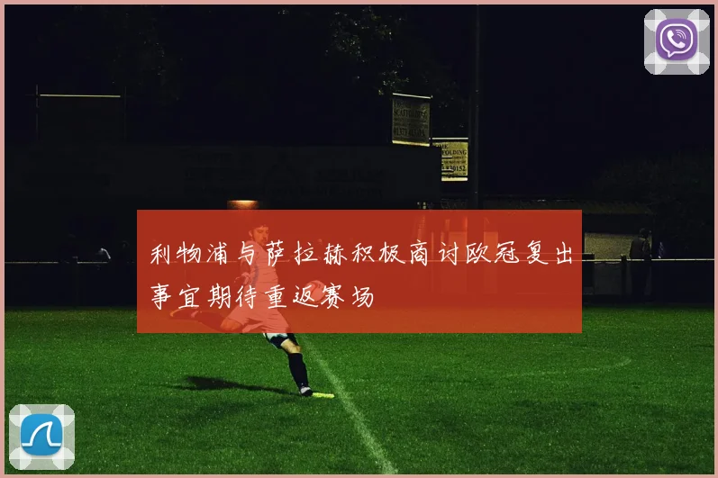 利物浦与萨拉赫积极商讨欧冠复出事宜期待重返赛场