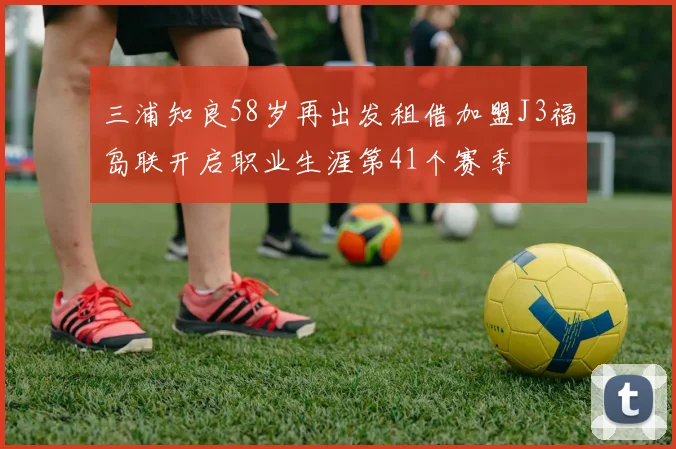 三浦知良58岁再出发租借加盟J3福岛联开启职业生涯第41个赛季
