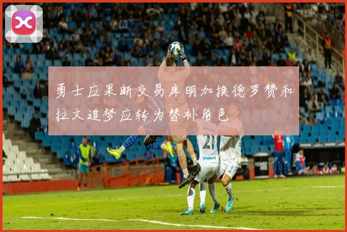 勇士应果断交易库明加换德罗赞和拉文追梦应转为替补角色