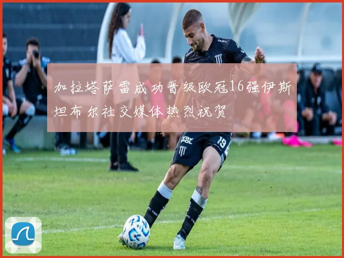 加拉塔萨雷成功晋级欧冠16强伊斯坦布尔社交媒体热烈祝贺