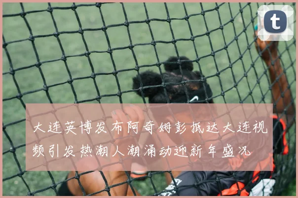 大连英博发布阿奇姆彭抵达大连视频引发热潮人潮涌动迎新年盛况