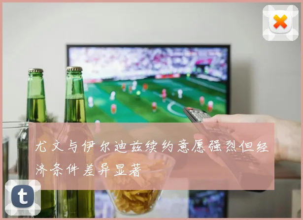 尤文与伊尔迪兹续约意愿强烈但经济条件差异显著