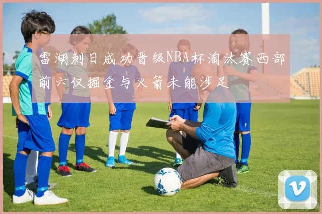 雷湖刺日成功晋级NBA杯淘汰赛西部前六仅掘金与火箭未能涉足