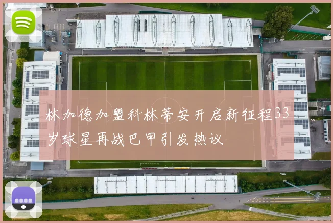 林加德加盟科林蒂安开启新征程33岁球星再战巴甲引发热议
