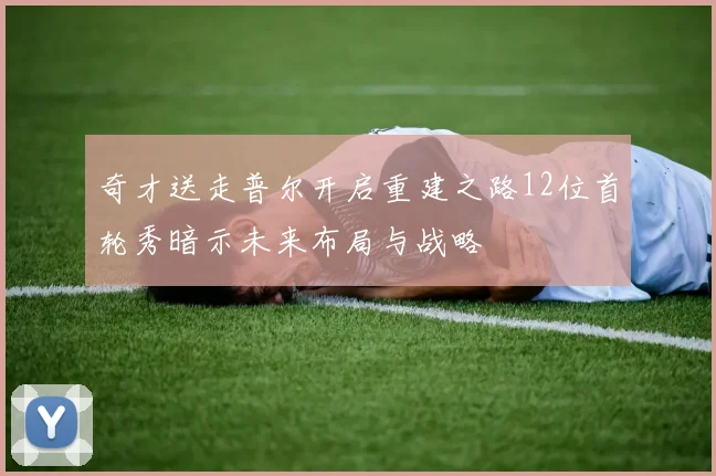 奇才送走普尔开启重建之路12位首轮秀暗示未来布局与战略