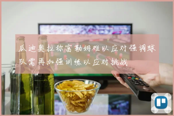 瓜迪奥拉称富勒姆难以应对强调球队需再加强训练以应对挑战