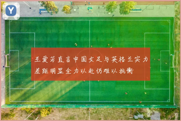 王爱芳直言中国女足与英格兰实力差距明显全力以赴仍难以抗衡