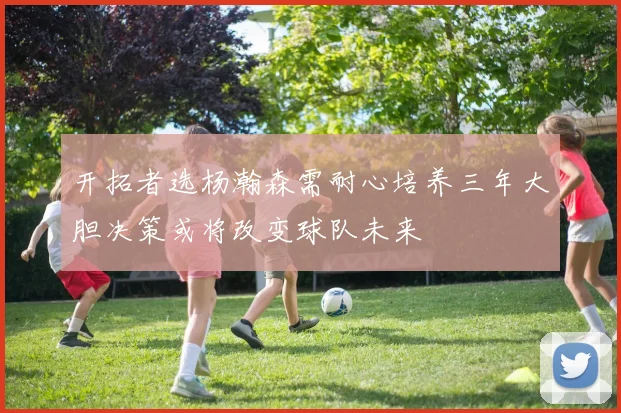 开拓者选杨瀚森需耐心培养三年大胆决策或将改变球队未来