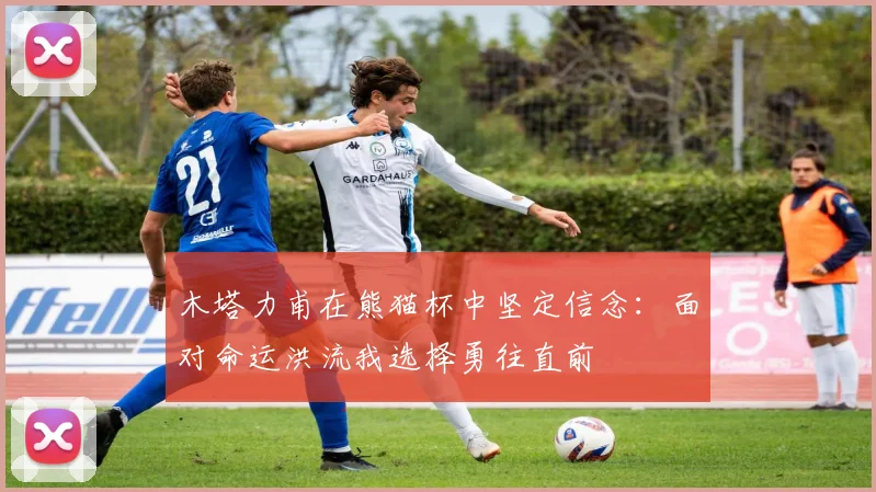 木塔力甫在熊猫杯中坚定信念：面对命运洪流我选择勇往直前