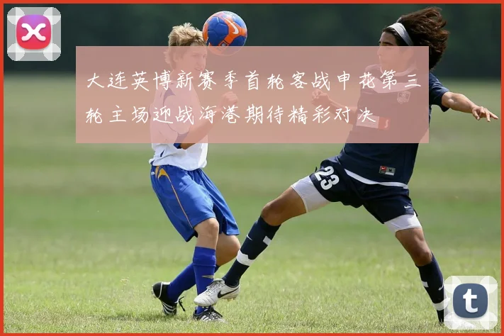 大连英博新赛季首轮客战申花第三轮主场迎战海港期待精彩对决