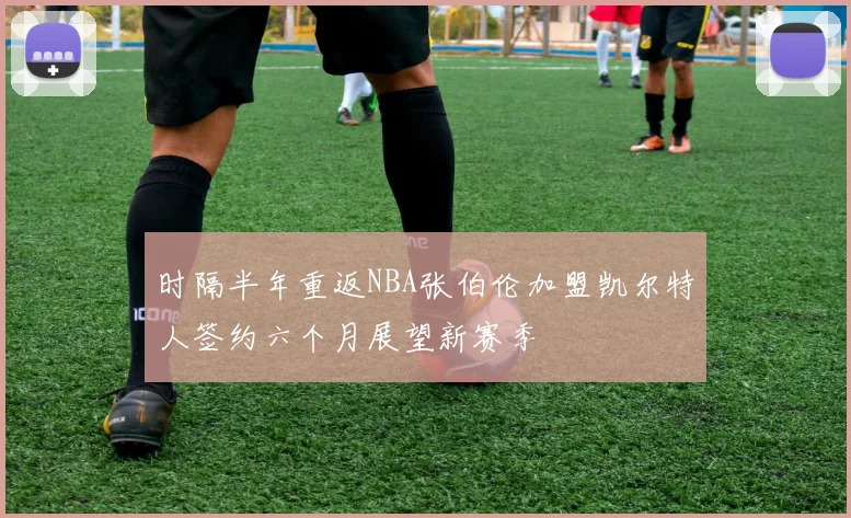 时隔半年重返NBA张伯伦加盟凯尔特人签约六个月展望新赛季