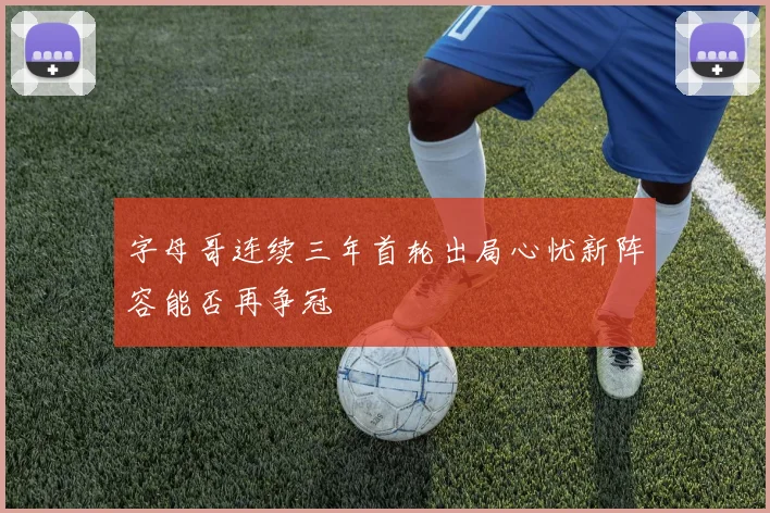 字母哥连续三年首轮出局心忧新阵容能否再争冠